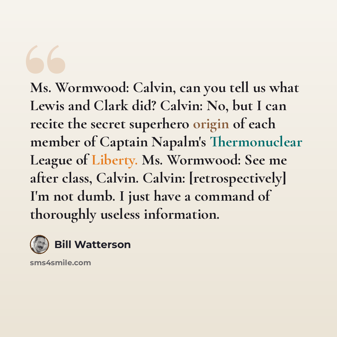“Ms. Wormwood: Calvin, can you tell us what Lewis and Clark did? Calvin: No, but I can recite the secret superhero origin of each member of Captain Napalm's Thermonuclear League of Liberty. Ms. Wormwood: See me after class, Calvin. Calvin: [retrospectively] I'm not dumb. I just have a command of…” quote by Bill Watterson