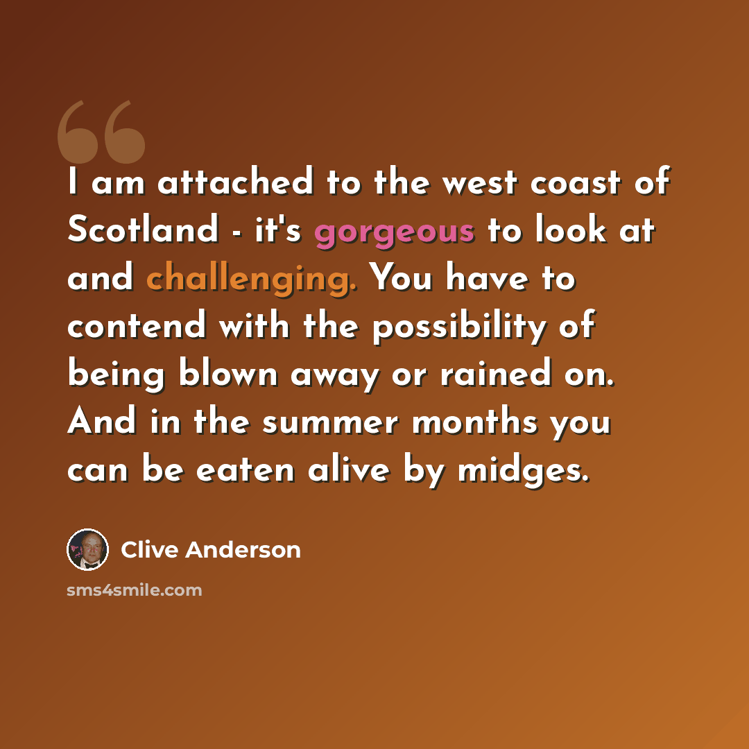 “I am attached to the west coast of Scotland - it's gorgeous to look at and challenging. You have to contend with the possibility of being blown away or rained on. And in the summer months you can be eaten alive by midges.” quote by Clive Anderson