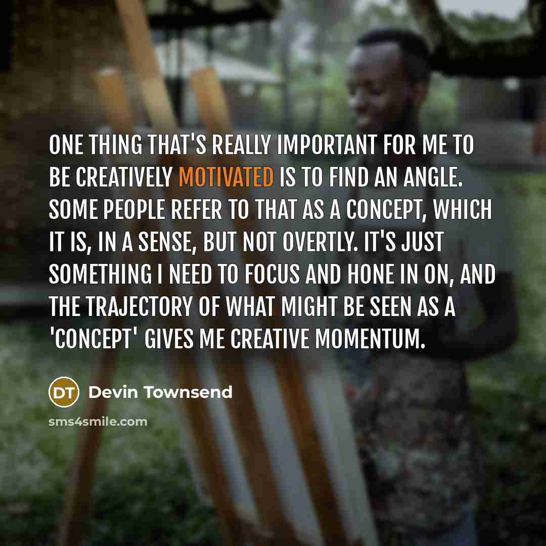 “One thing that's really important for me to be creatively motivated is to find an angle. Some people refer to that as a concept, which it is, in a sense, but not overtly. It's just something I need to focus and hone in on, and the trajectory of what might be seen as a 'concept' gives me creative…” quote by Devin Townsend