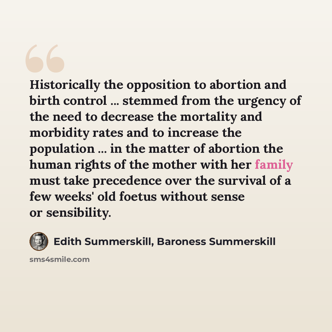 “Historically the opposition to abortion and birth control ... stemmed from the urgency of the need to decrease the mortality and morbidity rates and to increase the population ... in the matter of abortion the human rights of the mother with her family must take precedence over the survival of a…” quote by Edith Summerskill, Baroness Summerskill
