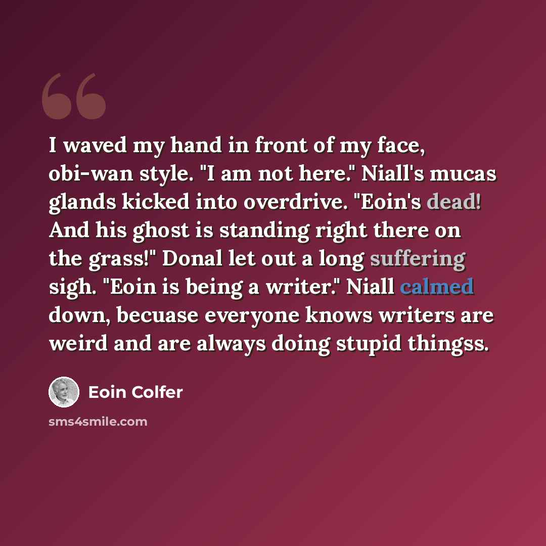 “I waved my hand in front of my face, obi-wan style. "I am not here." Niall's mucas glands kicked into overdrive. "Eoin's dead! And his ghost is standing right there on the grass!" Donal let out a long suffering sigh. "Eoin is being a writer." Niall calmed down, becuase everyone knows writers are…” quote by Eoin Colfer