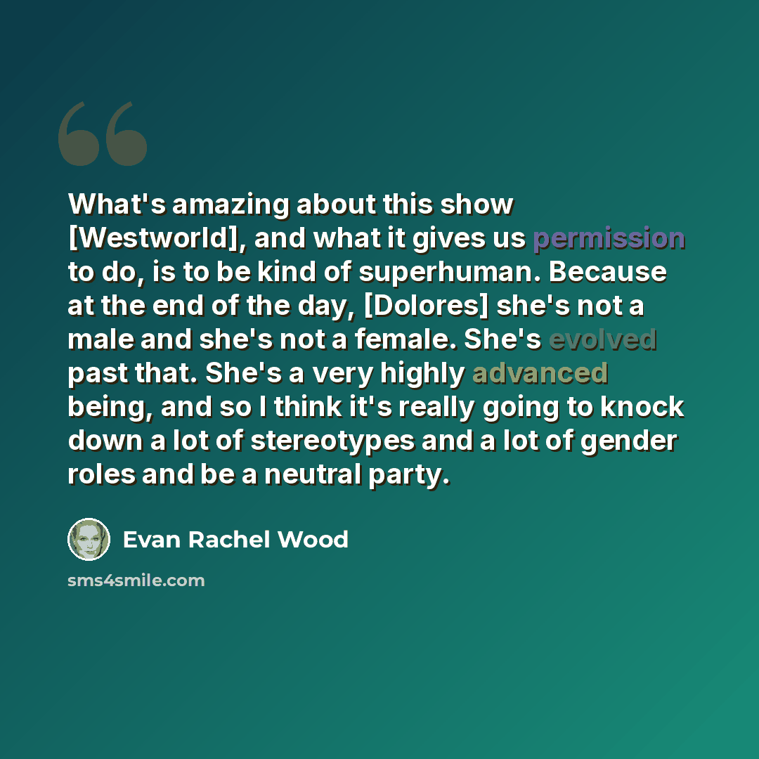 “What's amazing about this show [Westworld], and what it gives us permission to do, is to be kind of superhuman. Because at the end of the day, [Dolores] she's not a male and she's not a female. She's evolved past that. She's a very highly advanced being, and so I think it's really going to knock…” quote by Evan Rachel Wood