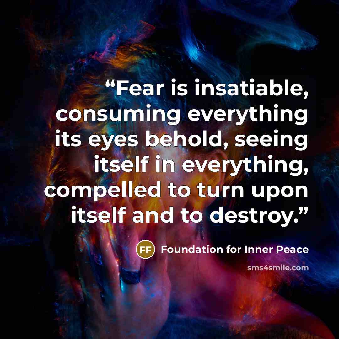 “Fear is insatiable, consuming everything its eyes behold, seeing itself in everything, compelled to turn upon itself and to destroy.” quote by Foundation for Inner Peace