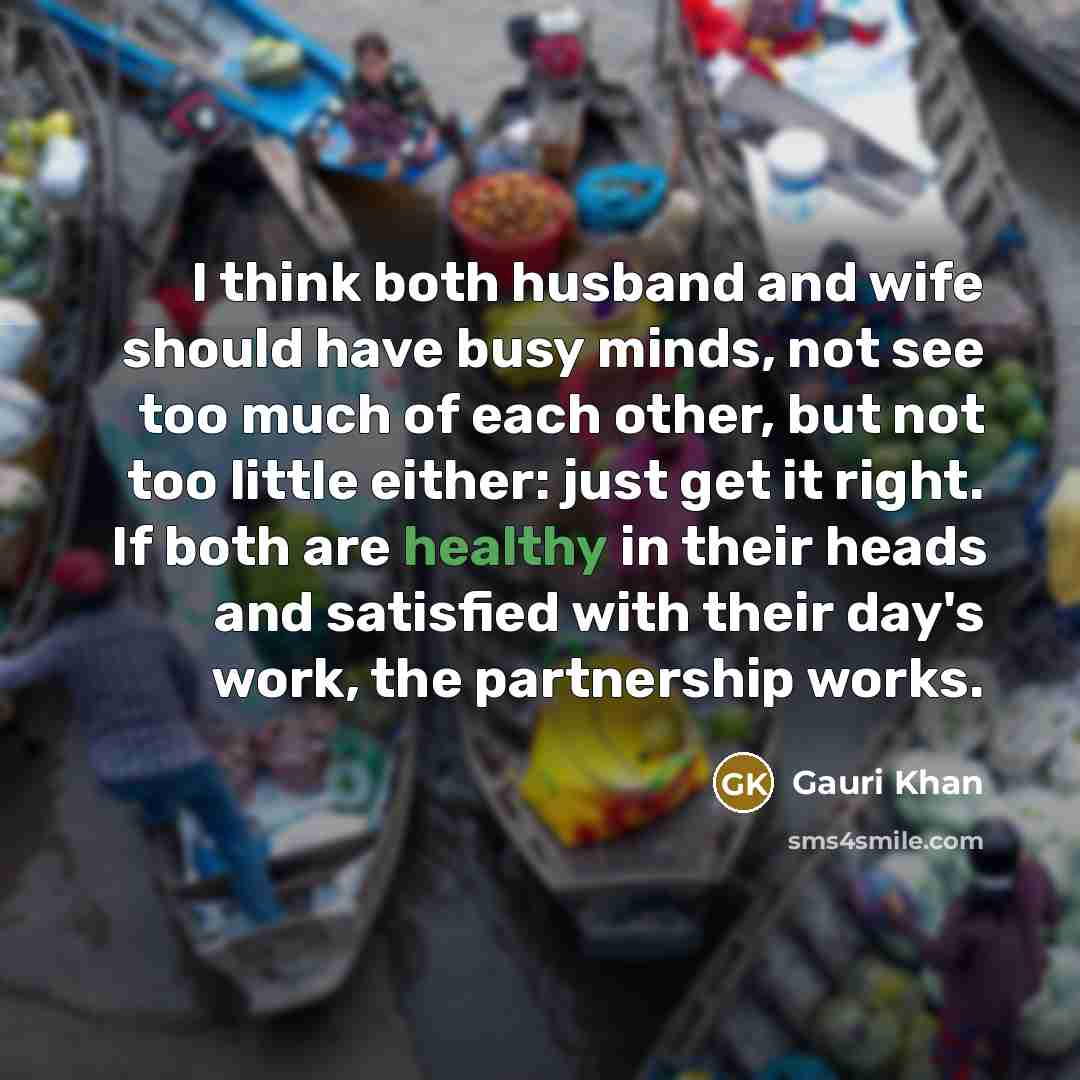 “I think both husband and wife should have busy minds, not see too much of each other, but not too little either: just get it right. If both are healthy in their heads and satisfied with their day's work, the partnership works.” quote by Gauri Khan