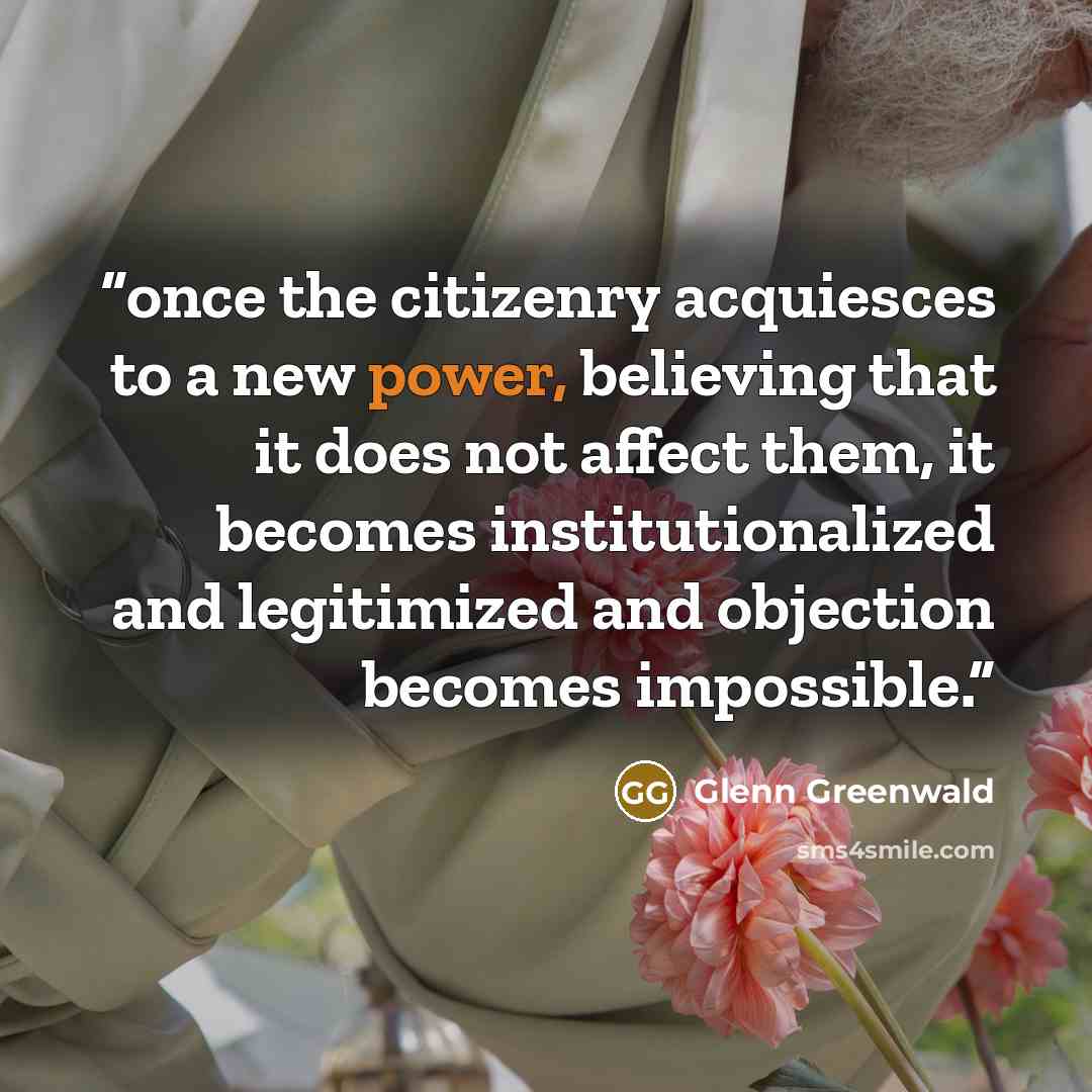 “once the citizenry acquiesces to a new power, believing that it does not affect them, it becomes institutionalized and legitimized and objection becomes impossible.” quote by Glenn Greenwald