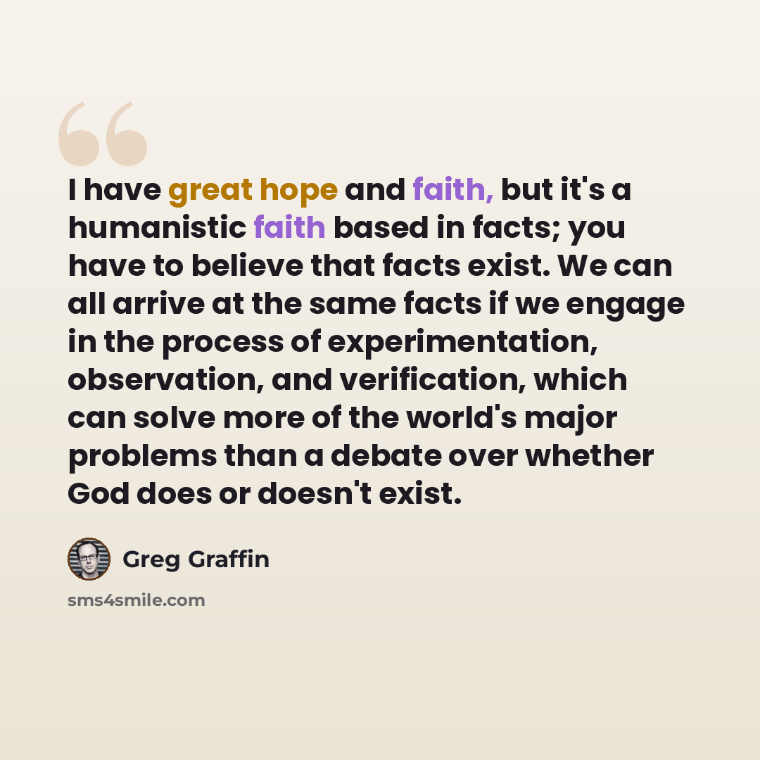 “I have great hope and faith, but it's a humanistic faith based in facts; you have to believe that facts exist. We can all arrive at the same facts if we engage in the process of experimentation, observation, and verification, which can solve more of the world's major problems than a debate over…” quote by Greg Graffin