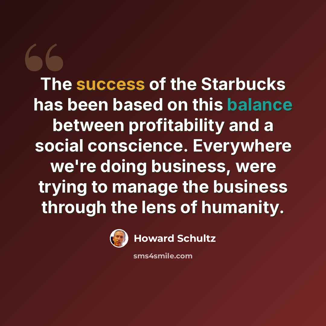 “The success of the Starbucks has been based on this balance between profitability and a social conscience. Everywhere we're doing business, were trying to manage the business through the lens of humanity.” quote by Howard Schultz