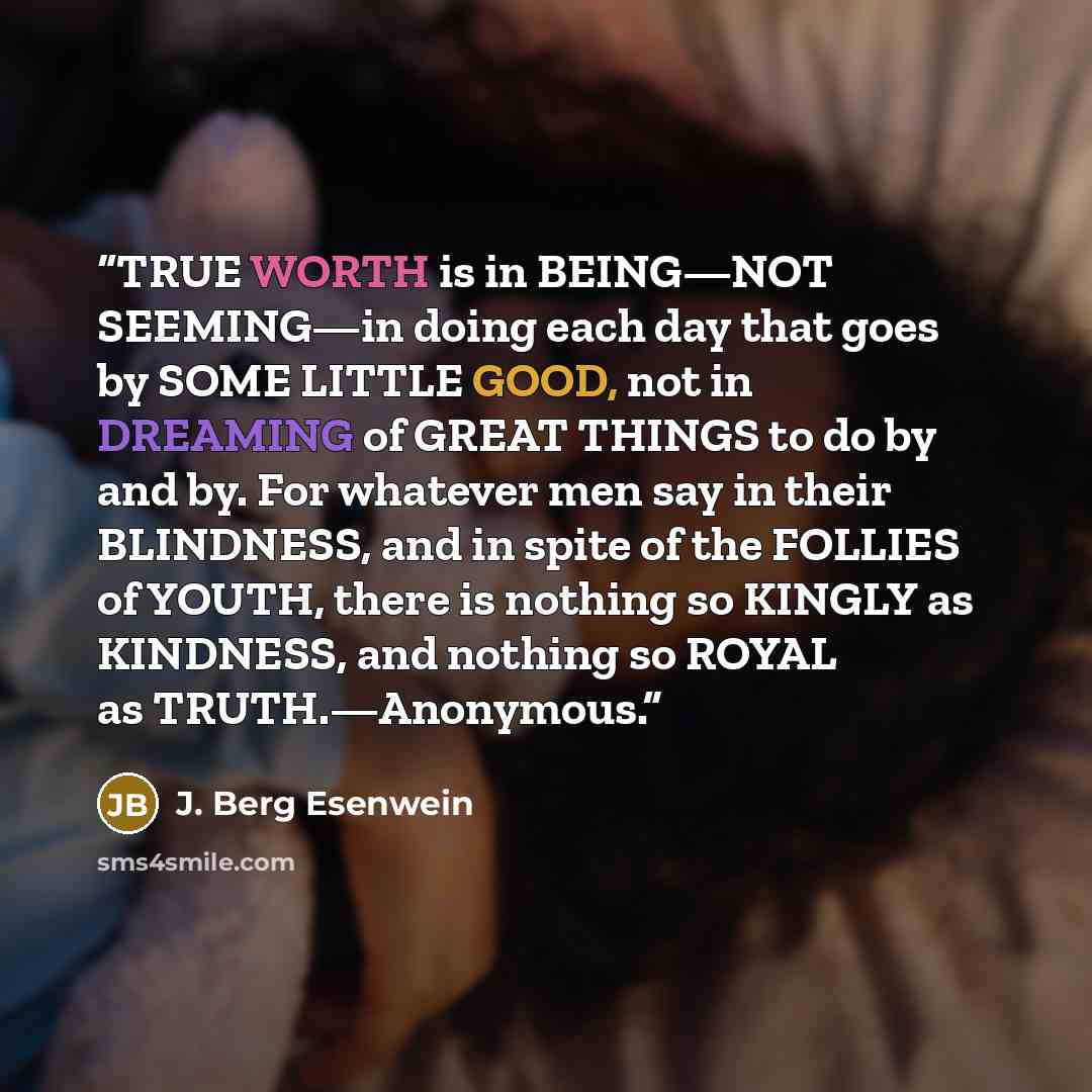 “TRUE WORTH is in BEING—NOT SEEMING—in doing each day that goes by SOME LITTLE GOOD, not in DREAMING of GREAT THINGS to do by and by. For whatever men say in their BLINDNESS, and in spite of the FOLLIES of YOUTH, there is nothing so KINGLY as KINDNESS, and nothing so ROYAL as TRUTH.—Anonymous.” quote by J. Berg Esenwein