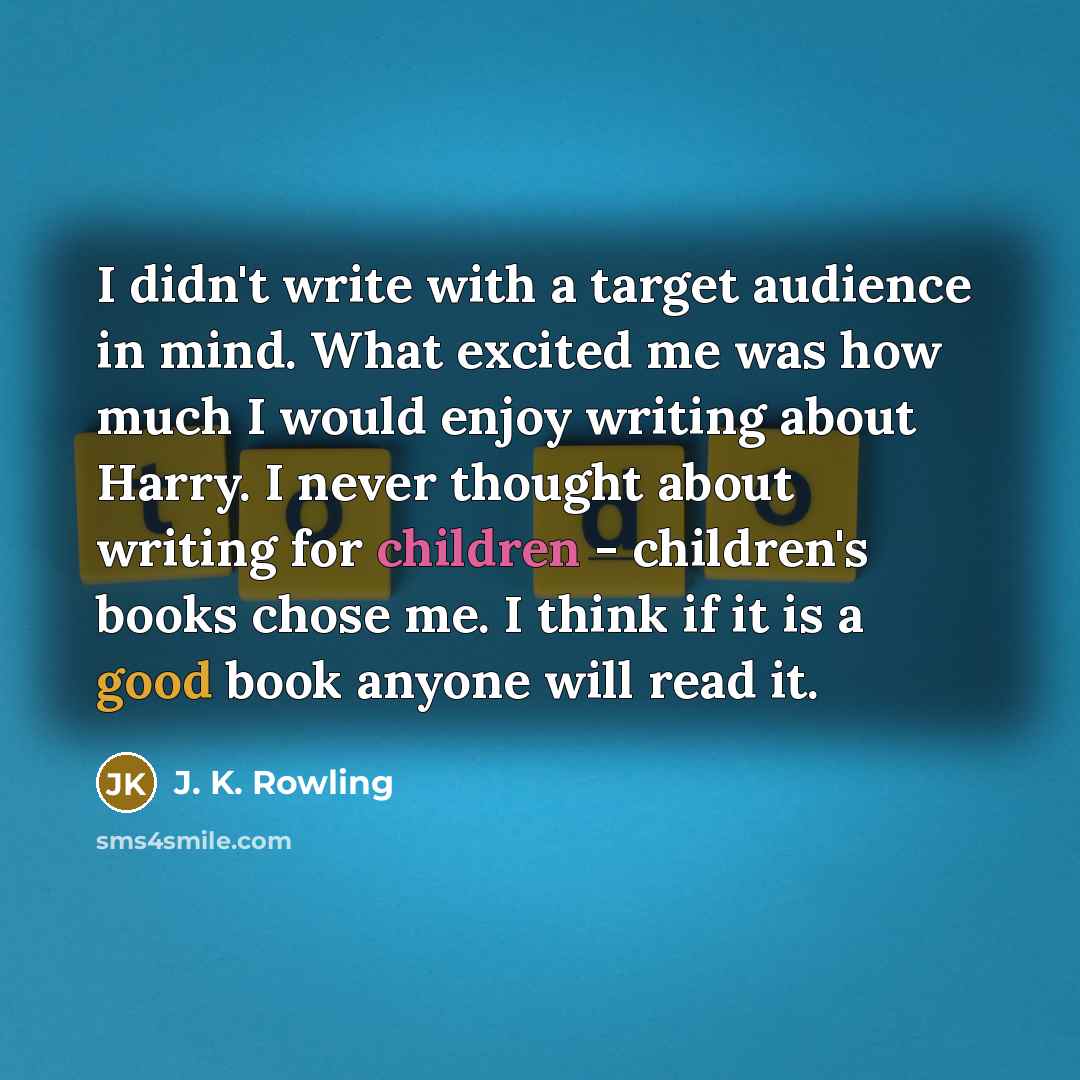“I didn't write with a target audience in mind. What excited me was how much I would enjoy writing about Harry. I never thought about writing for children - children's books chose me. I think if it is a good book anyone will read it.” quote by J. K. Rowling
