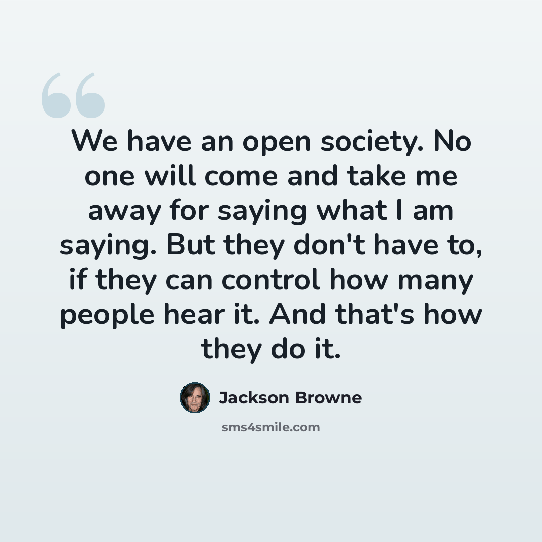 “We have an open society. No one will come and take me away for saying what I am saying. But they don't have to, if they can control how many people hear it. And that's how they do it.” quote by Jackson Browne