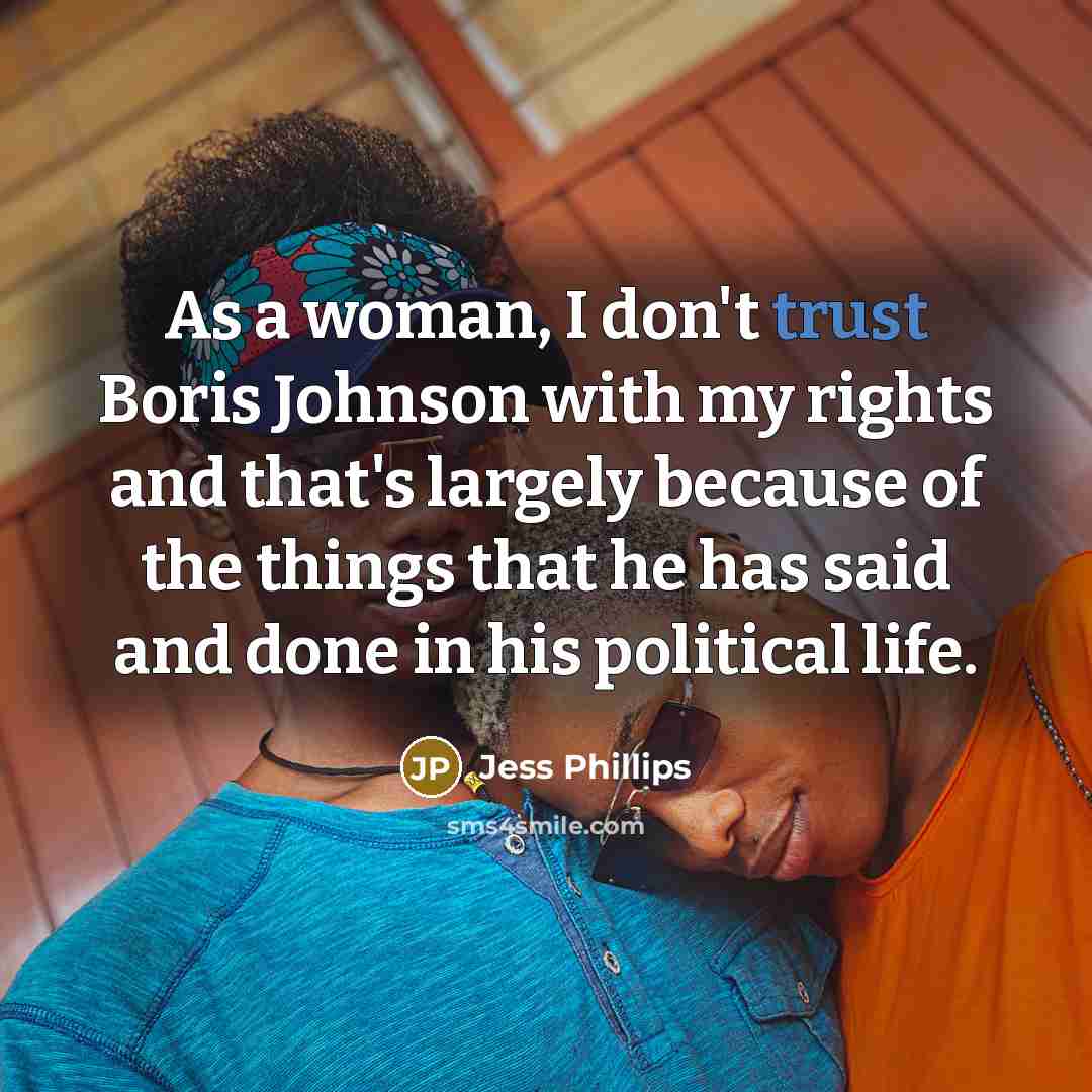 “As a woman, I don't trust Boris Johnson with my rights and that's largely because of the things that he has said and done in his political life.” quote by Jess Phillips