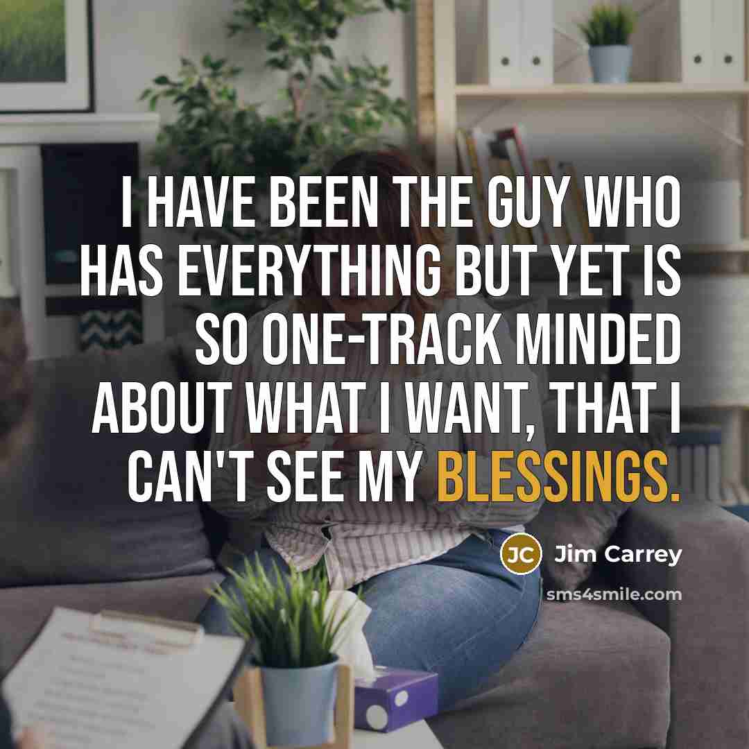 “I have been the guy who has everything but yet is so one-track minded about what I want, that I can't see my blessings.” quote by Jim Carrey