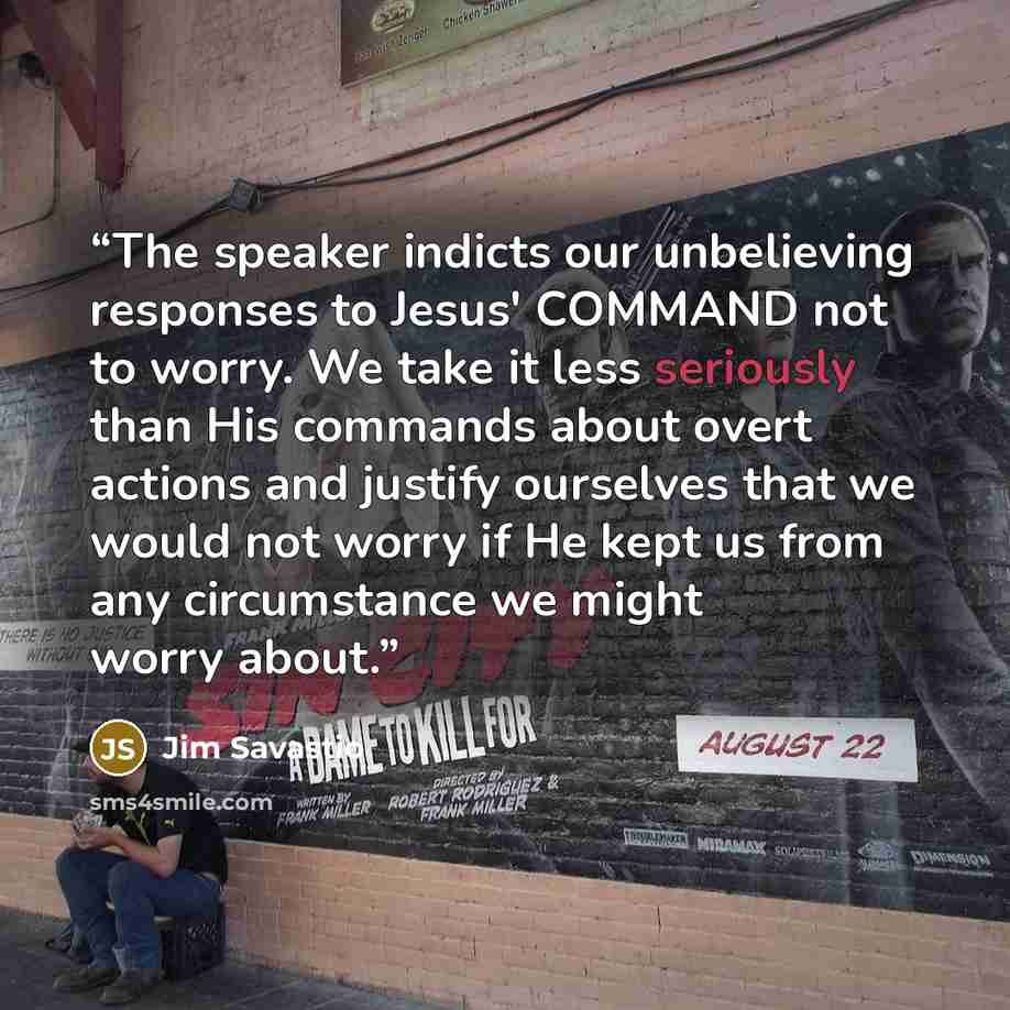 “The speaker indicts our unbelieving responses to Jesus' COMMAND not to worry. We take it less seriously than His commands about overt actions and justify ourselves that we would not worry if He kept us from any circumstance we might worry about.” quote by Jim Savastio