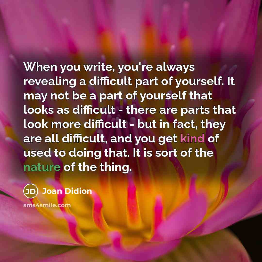 “When you write, you're always revealing a difficult part of yourself. It may not be a part of yourself that looks as difficult - there are parts that look more difficult - but in fact, they are all difficult, and you get kind of used to doing that. It is sort of the nature of the thing.” quote by Joan Didion
