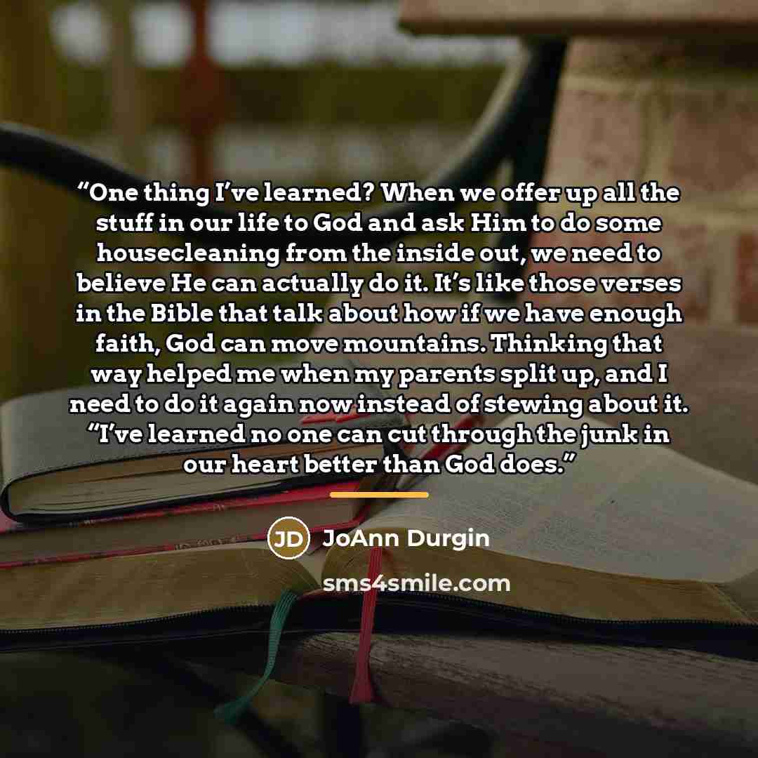 “One thing I’ve learned? When we offer up all the stuff in our life to God and ask Him to do some housecleaning from the inside out, we need to believe He can actually do it. It’s like those verses in the Bible that talk about how if we have enough faith, God can move mountains. Thinking that way…” quote by JoAnn Durgin