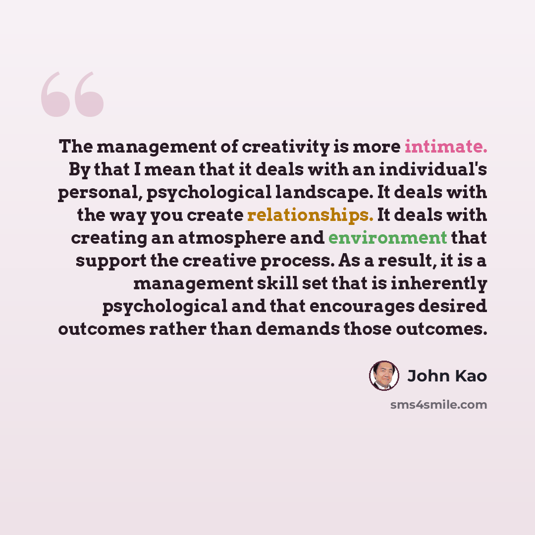 “The management of creativity is more intimate. By that I mean that it deals with an individual's personal, psychological landscape. It deals with the way you create relationships. It deals with creating an atmosphere and environment that support the creative process. As a result, it is a…” quote by John Kao