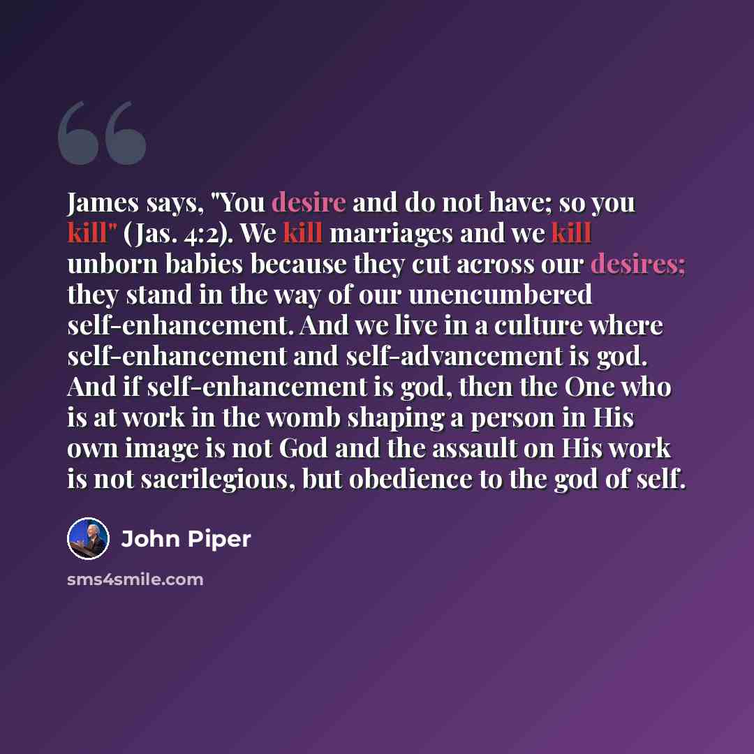 “James says, "You desire and do not have; so you kill" (Jas. 4:2). We kill marriages and we kill unborn babies because they cut across our desires; they stand in the way of our unencumbered self-enhancement. And we live in a culture where self-enhancement and self-advancement is god. And if…” quote by John Piper