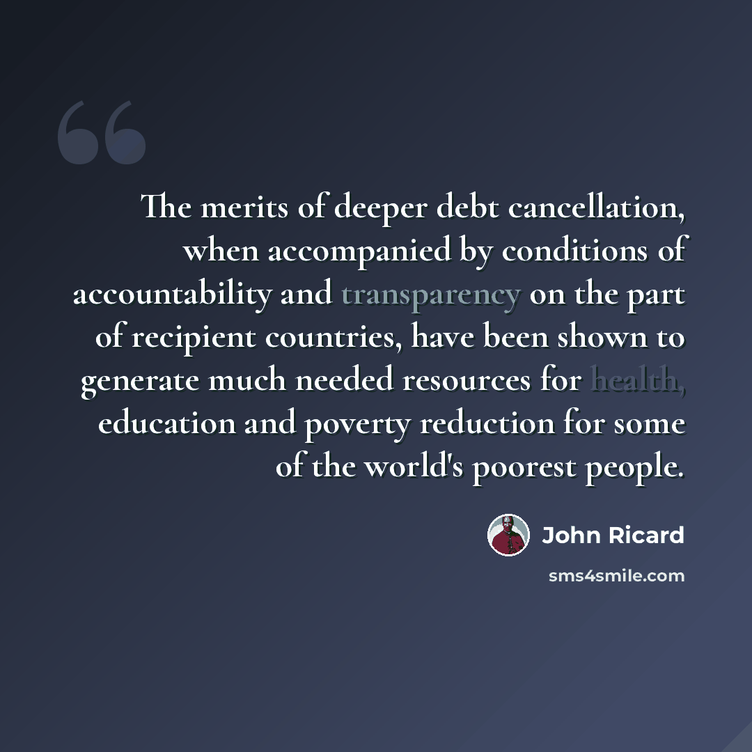 “The merits of deeper debt cancellation, when accompanied by conditions of accountability and transparency on the part of recipient countries, have been shown to generate much needed resources for health, education and poverty reduction for some of the world's poorest people.” quote by John Ricard