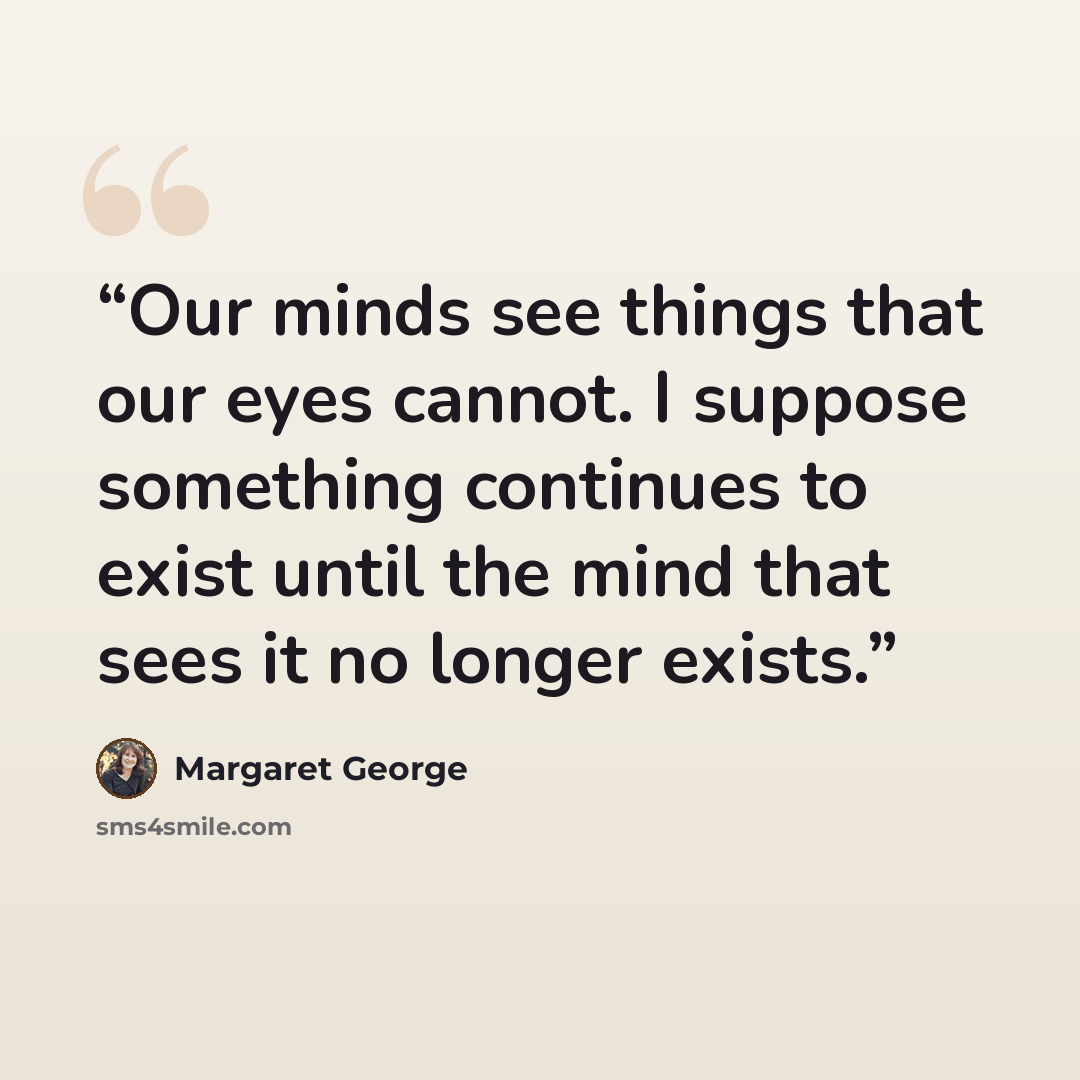 “Our minds see things that our eyes cannot. I suppose something continues to exist until the mind that sees it no longer exists.” quote by Margaret George