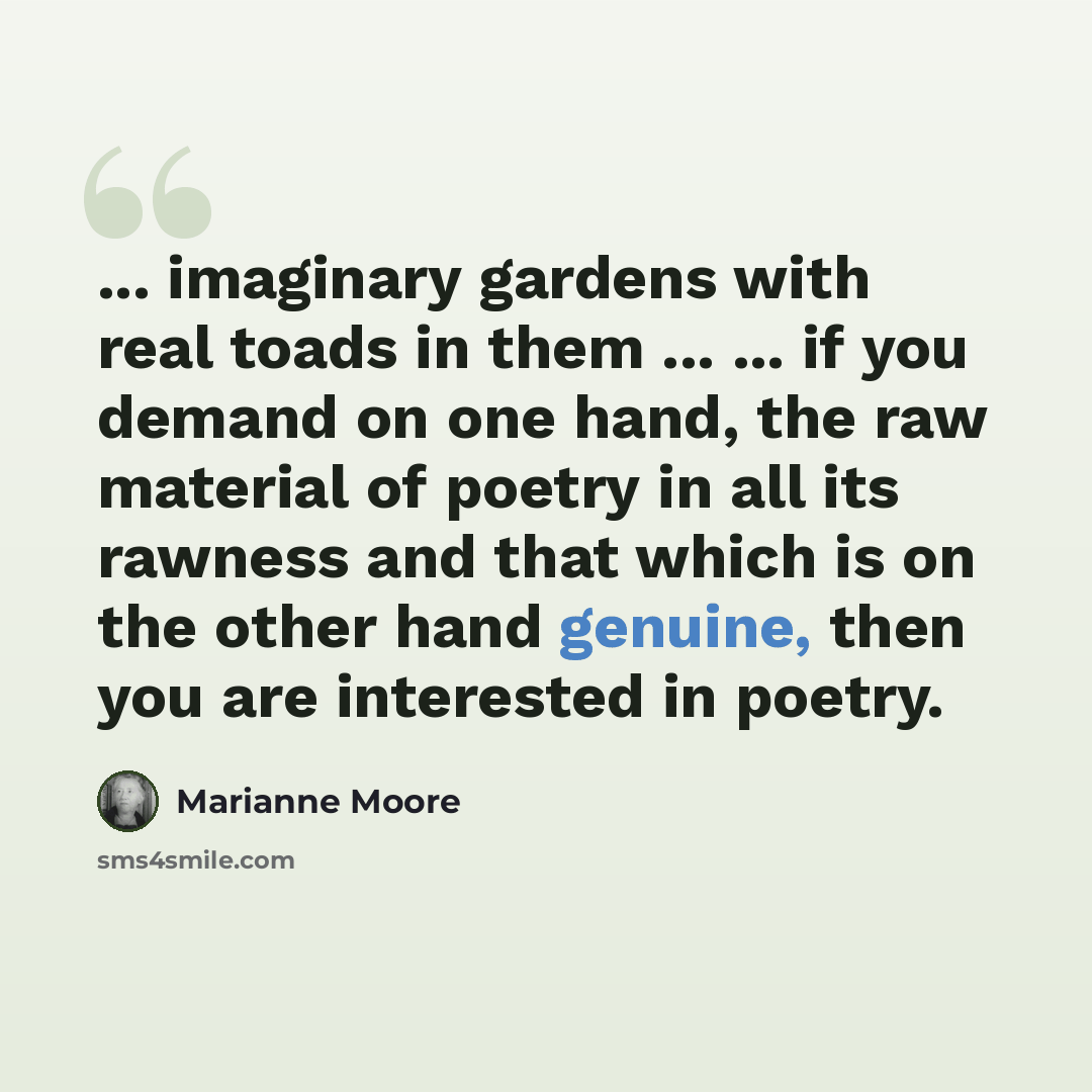 “... imaginary gardens with real toads in them ... ... if you demand on one hand, the raw material of poetry in all its rawness and that which is on the other hand genuine, then you are interested in poetry.” quote by Marianne Moore