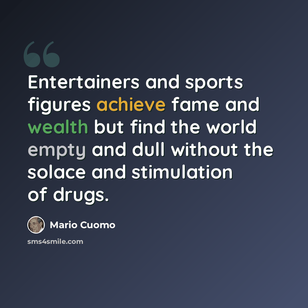 “Entertainers and sports figures achieve fame and wealth but find the world empty and dull without the solace and stimulation of drugs.” quote by Mario Cuomo