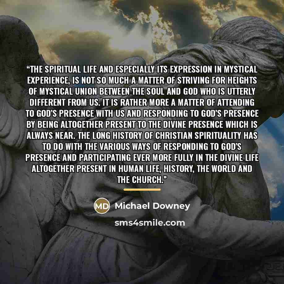 “The spiritual life and especially its expression in mystical experience, is not so much a matter of striving for heights of mystical union between the soul and God who is utterly different from us. It is rather more a matter of attending to God’s presence with us and responding to God’s presence…” quote by Michael Downey
