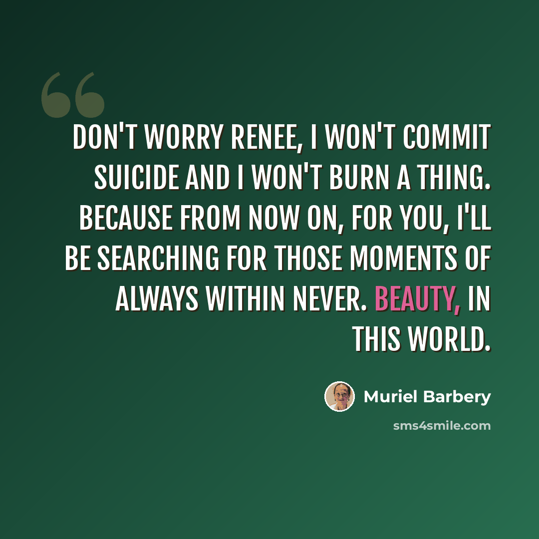 “Don't worry Renee, I won't commit suicide and I won't burn a thing. Because from now on, for you, I'll be searching for those moments of always within never. Beauty, in this world.” quote by Muriel Barbery