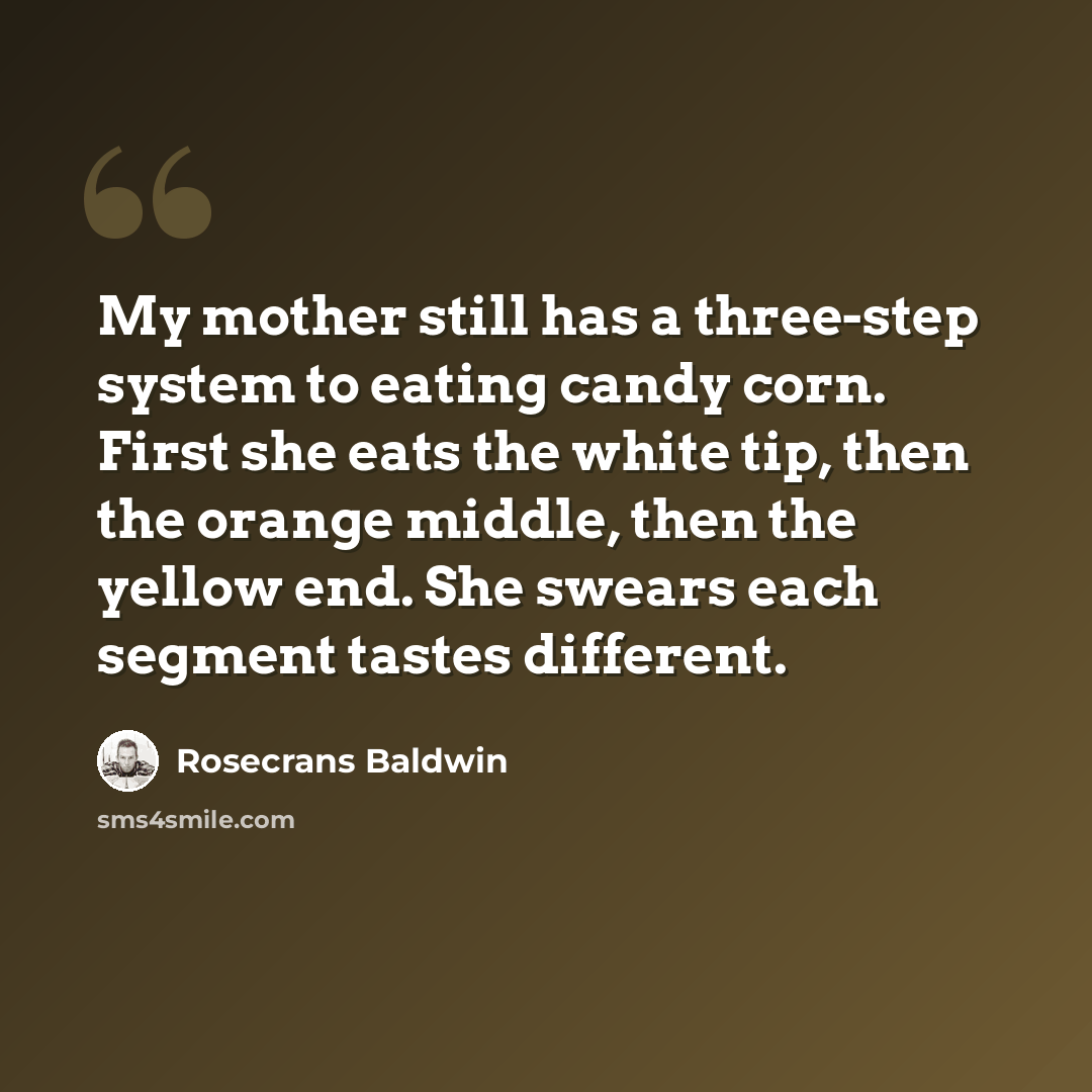 “My mother still has a three-step system to eating candy corn. First she eats the white tip, then the orange middle, then the yellow end. She swears each segment tastes different.” quote by Rosecrans Baldwin