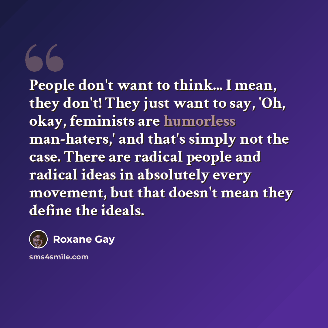 “People don't want to think... I mean, they don't! They just want to say, 'Oh, okay, feminists are humorless man-haters,' and that's simply not the case. There are radical people and radical ideas in absolutely every movement, but that doesn't mean they define the ideals.” quote by Roxane Gay