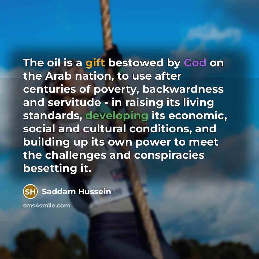 “The oil is a gift bestowed by God on the Arab nation, to use after centuries of poverty, backwardness and servitude - in raising its living standards, developing its economic, social and cultural conditions, and building up its own power to meet the challenges and conspiracies besetting it.” quote by Saddam Hussein