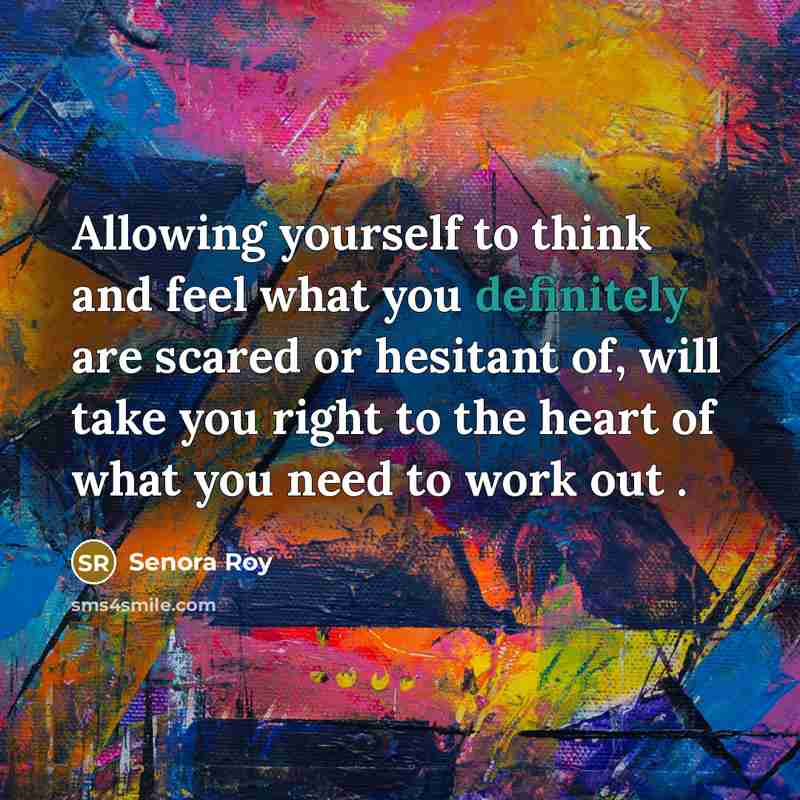 “Allowing yourself to think and feel what you definitely are scared or hesitant of, will take you right to the heart of what you need to work out .” quote by Senora Roy