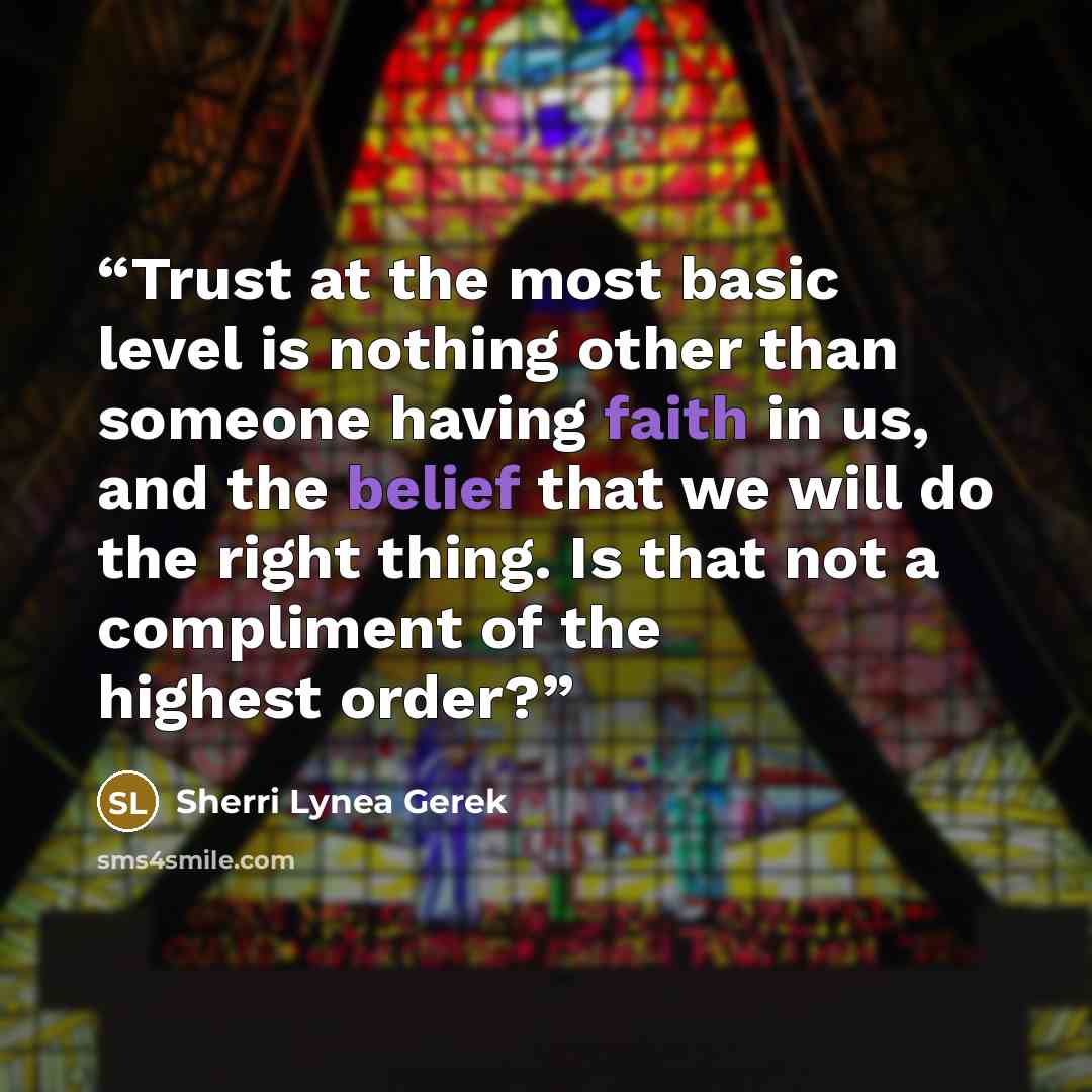 “Trust at the most basic level is nothing other than someone having faith in us, and the belief that we will do the right thing. Is that not a compliment of the highest order?” quote by Sherri Lynea Gerek