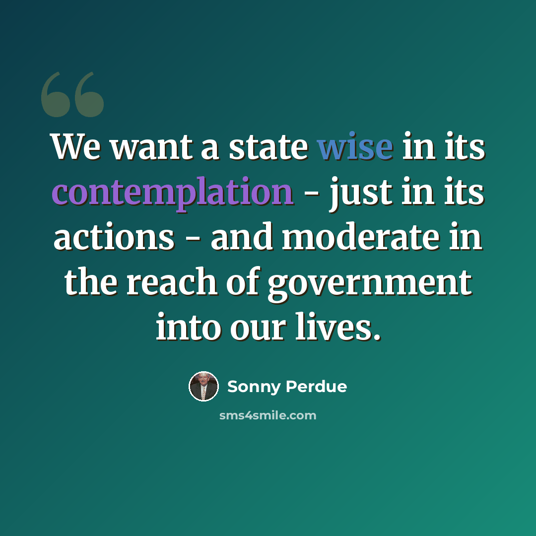 “We want a state wise in its contemplation - just in its actions - and moderate in the reach of government into our lives.” quote by Sonny Perdue