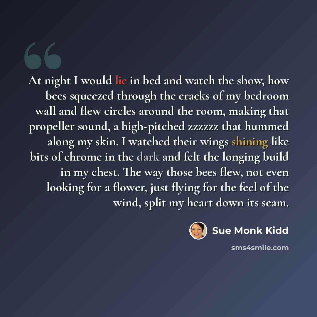 “At night I would lie in bed and watch the show, how bees squeezed through the cracks of my bedroom wall and flew circles around the room, making that propeller sound, a high-pitched zzzzzz that hummed along my skin. I watched their wings shining like bits of chrome in the dark and felt the longing…” quote by Sue Monk Kidd