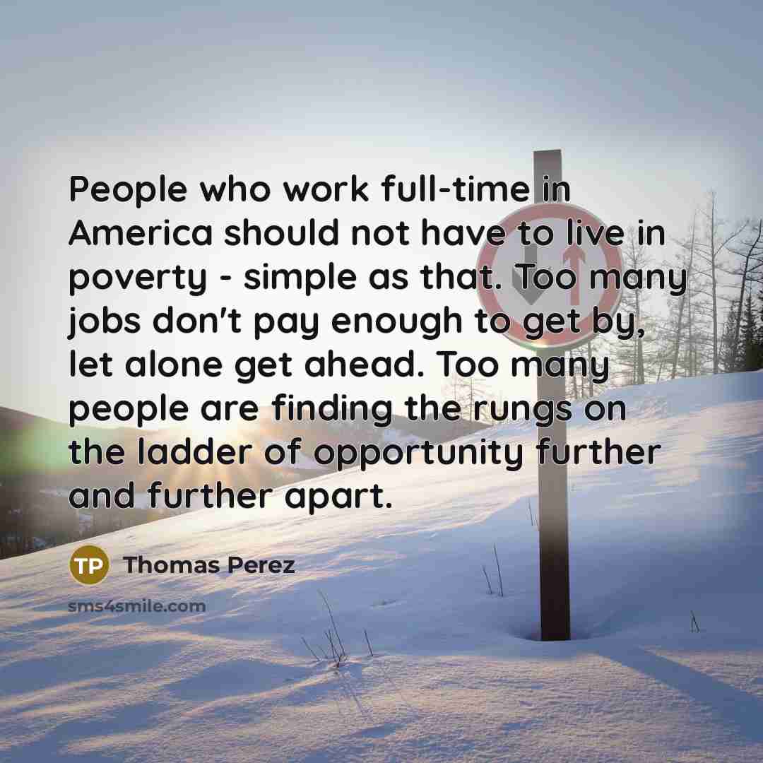 “People who work full-time in America should not have to live in poverty - simple as that. Too many jobs don't pay enough to get by, let alone get ahead. Too many people are finding the rungs on the ladder of opportunity further and further apart.” quote by Thomas Perez