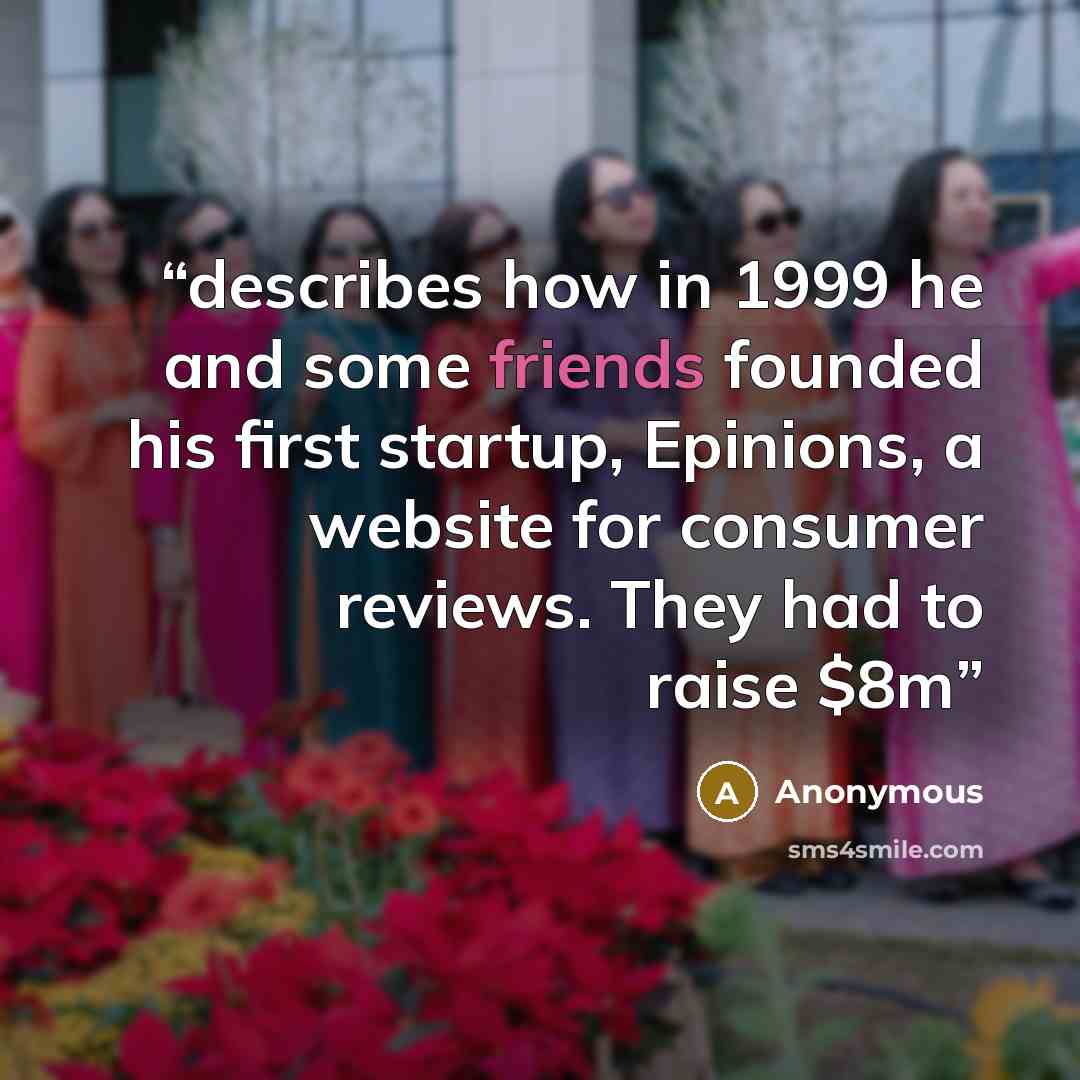 “describes how in 1999 he and some friends founded his first startup, Epinions, a website for consumer reviews. They had to raise $8m” quote by Anonymous