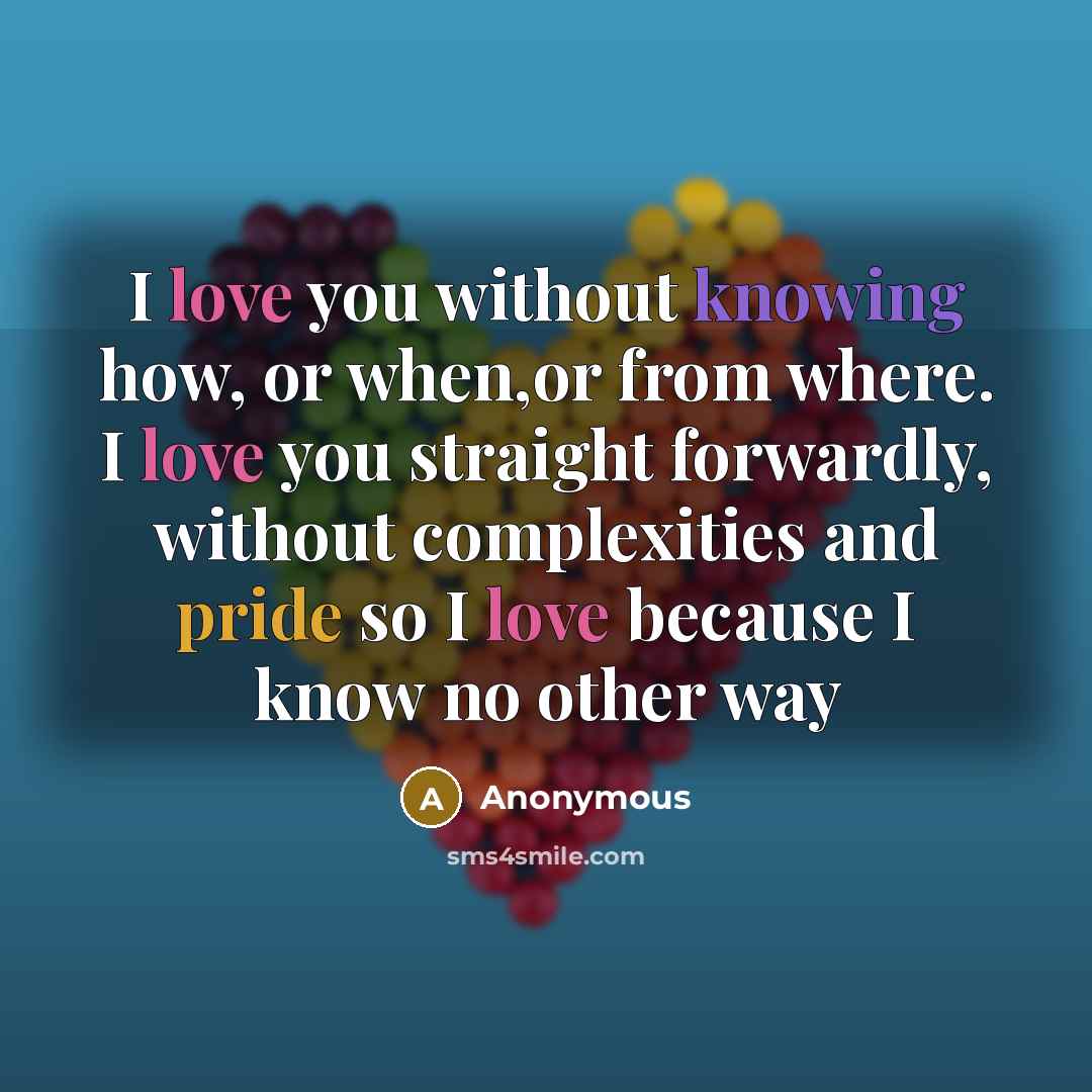 “I love you without knowing how, or when,or from where. I love you straight forwardly, without complexities and pride so I love because I know no other way” quote by Anonymous