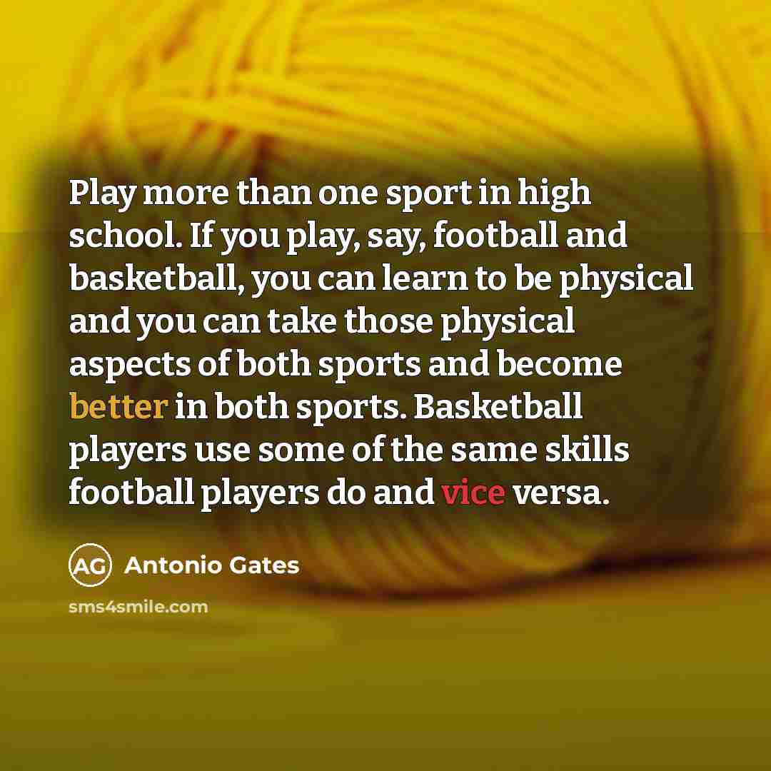 “Play more than one sport in high school. If you play, say, football and basketball, you can learn to be physical and you can take those physical aspects of both sports and become better in both sports. Basketball players use some of the same skills football players do and vice versa.” quote by Antonio Gates