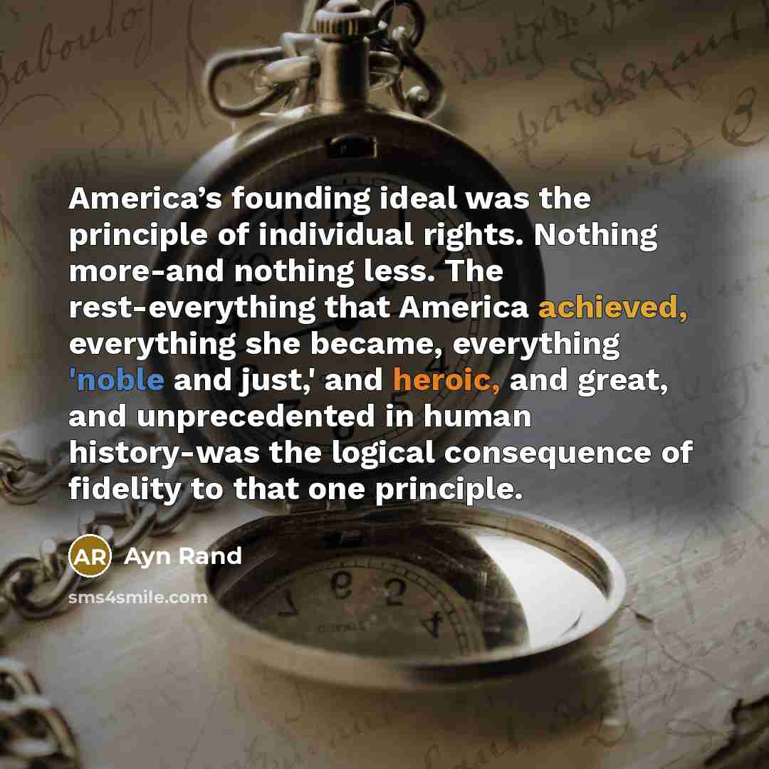 “America’s founding ideal was the principle of individual rights. Nothing more-and nothing less. The rest-everything that America achieved, everything she became, everything 'noble and just,' and heroic, and great, and unprecedented in human history-was the logical consequence of fidelity to that…” quote by Ayn Rand