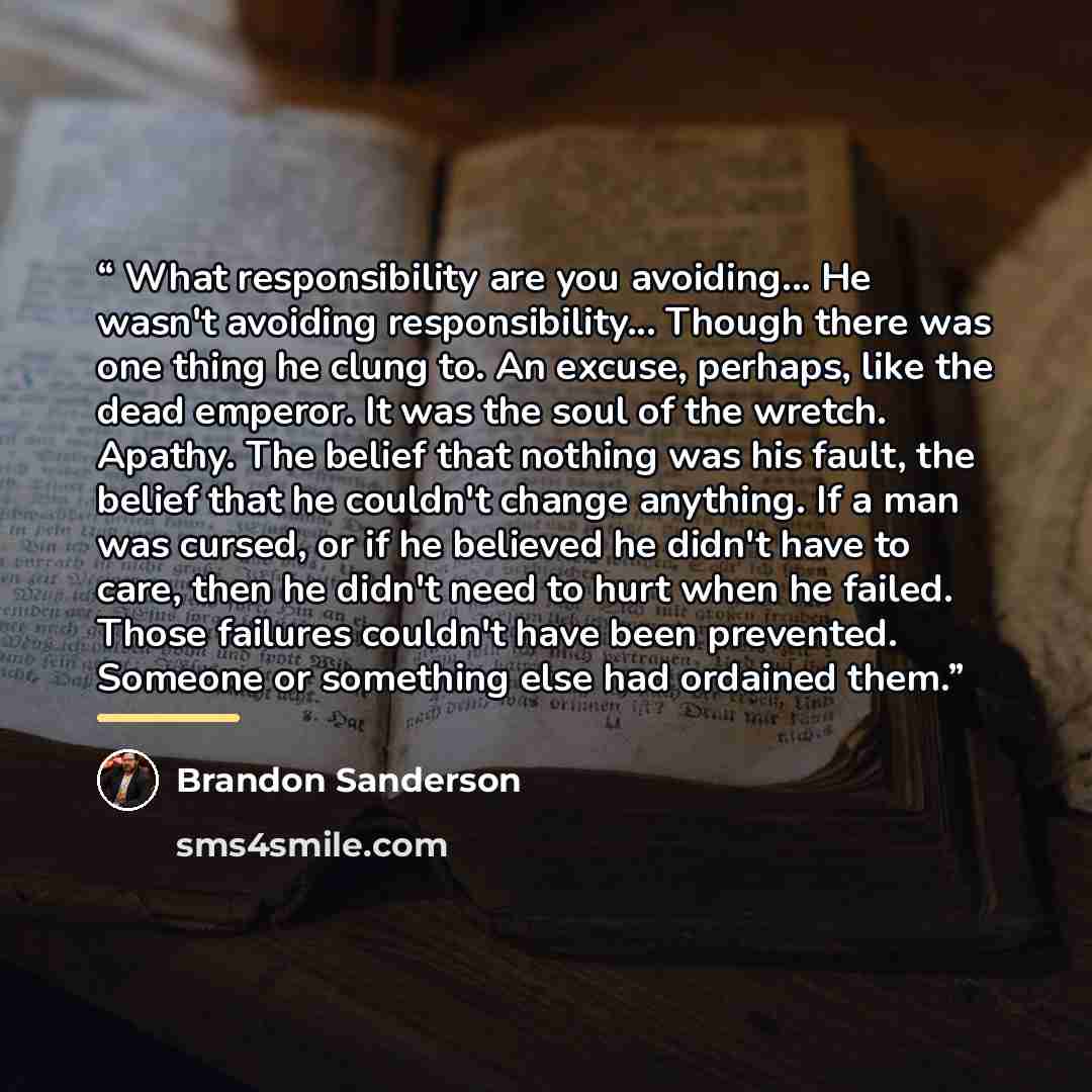 “What responsibility are you avoiding... He wasn't avoiding responsibility... Though there was one thing he clung to. An excuse, perhaps, like the dead emperor. It was the soul of the wretch. Apathy. The belief that nothing was his fault, the belief that he couldn't change anything. If a man was…” quote by Brandon Sanderson