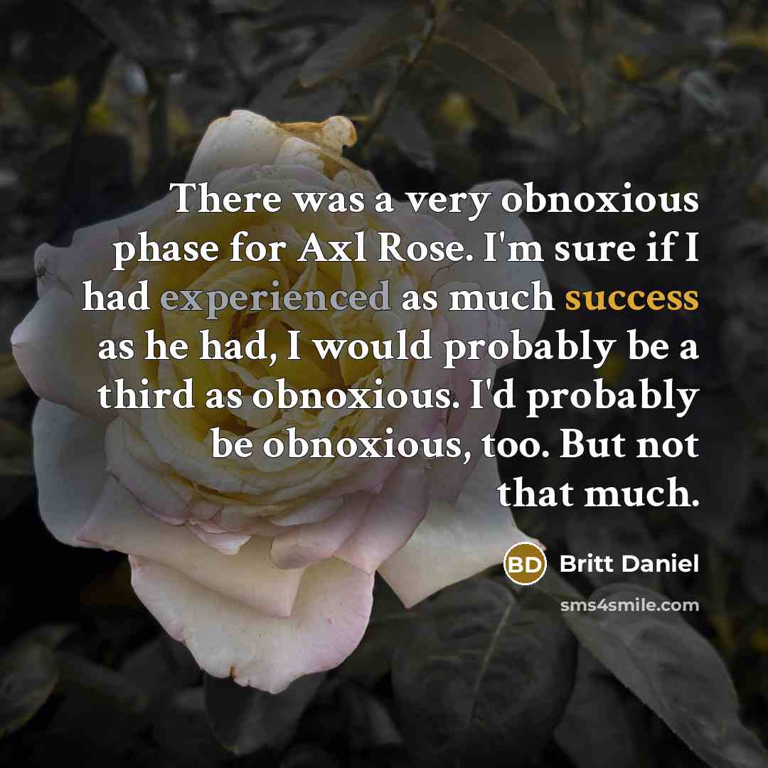 “There was a very obnoxious phase for Axl Rose. I'm sure if I had experienced as much success as he had, I would probably be a third as obnoxious. I'd probably be obnoxious, too. But not that much.” quote by Britt Daniel