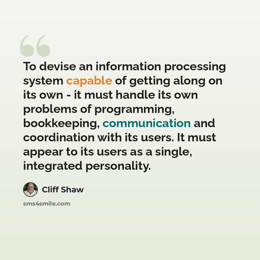 “To devise an information processing system capable of getting along on its own - it must handle its own problems of programming, bookkeeping, communication and coordination with its users. It must appear to its users as a single, integrated personality.” quote by Cliff Shaw