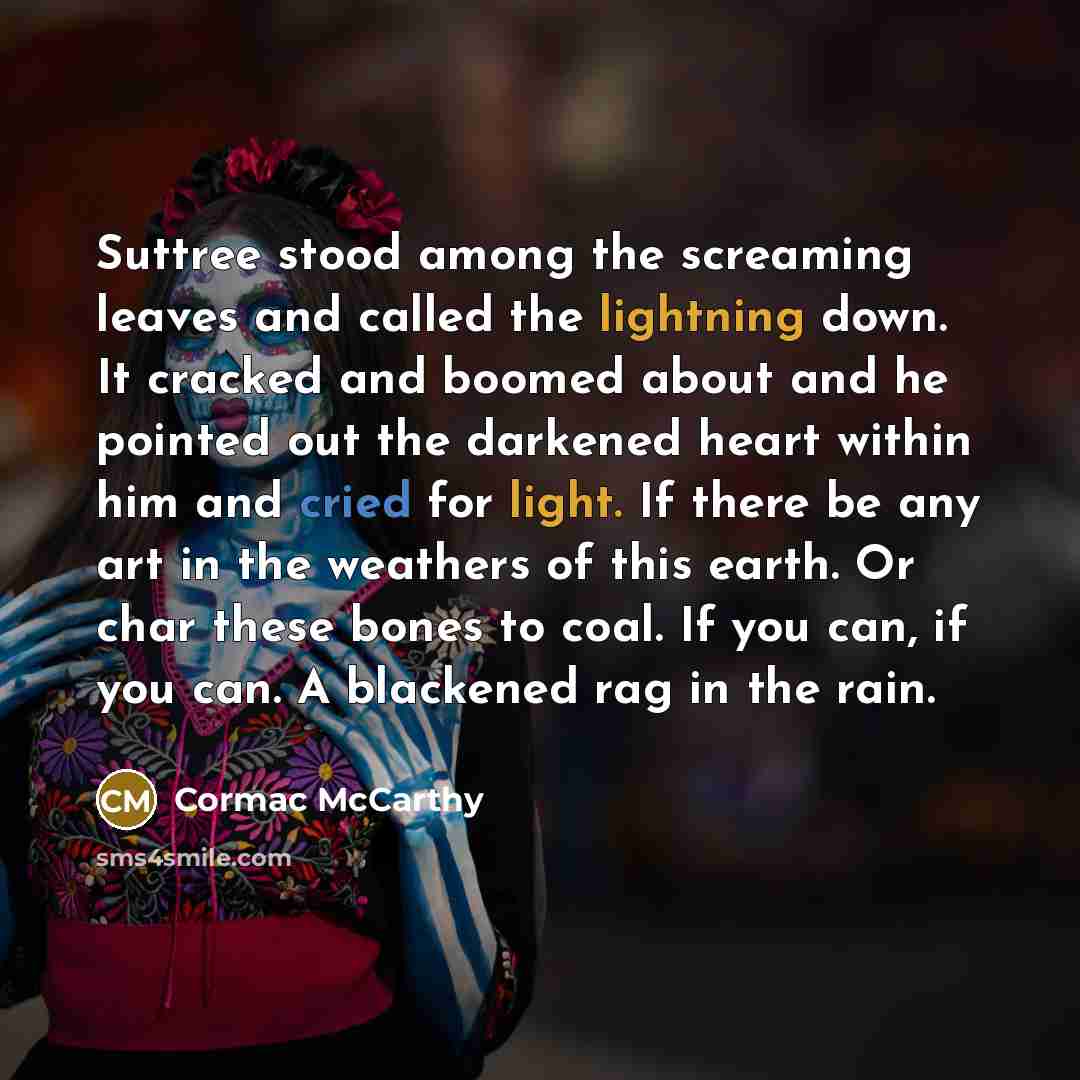 “Suttree stood among the screaming leaves and called the lightning down. It cracked and boomed about and he pointed out the darkened heart within him and cried for light. If there be any art in the weathers of this earth. Or char these bones to coal. If you can, if you can. A blackened rag in the…” quote by Cormac McCarthy