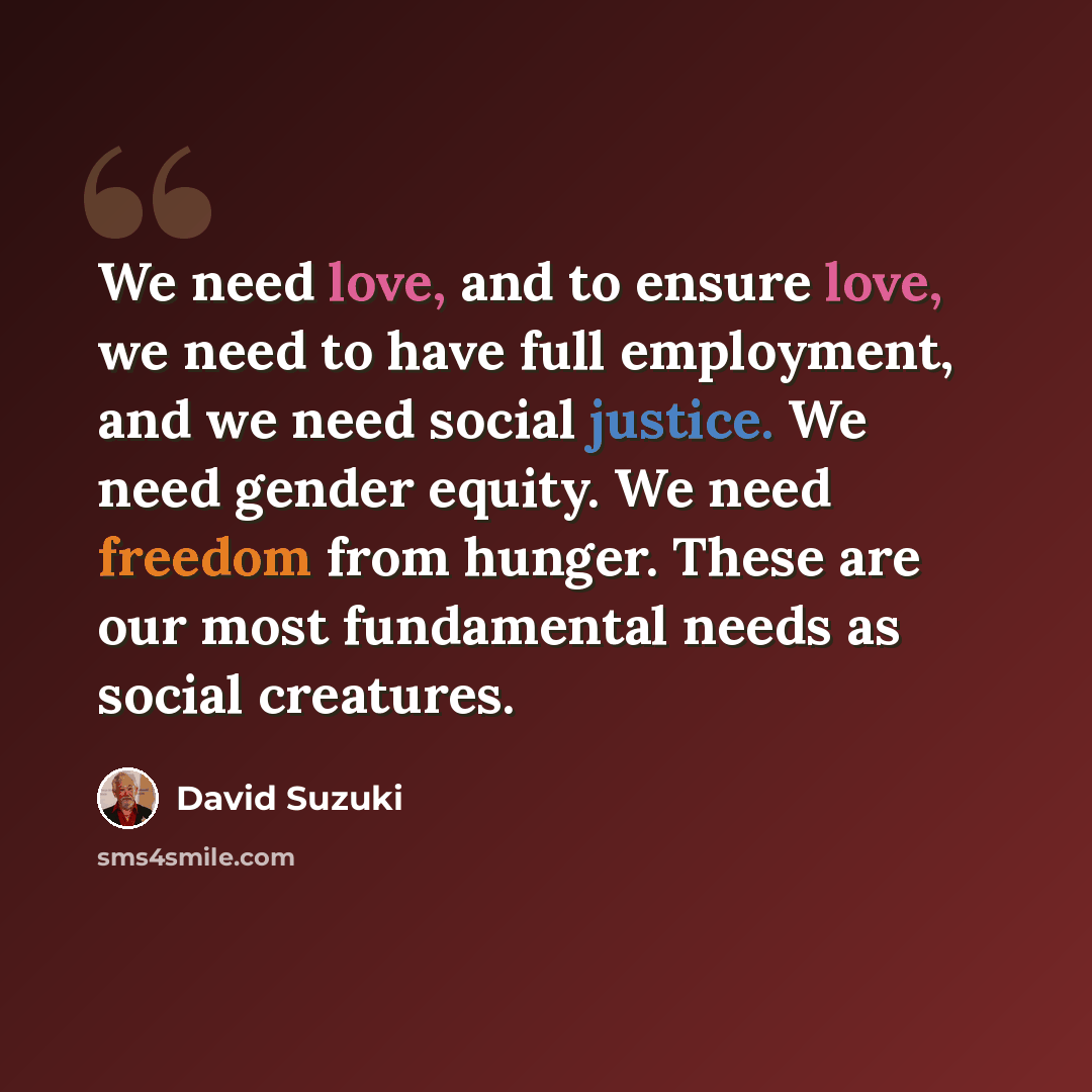 “We need love, and to ensure love, we need to have full employment, and we need social justice. We need gender equity. We need freedom from hunger. These are our most fundamental needs as social creatures.” quote by David Suzuki
