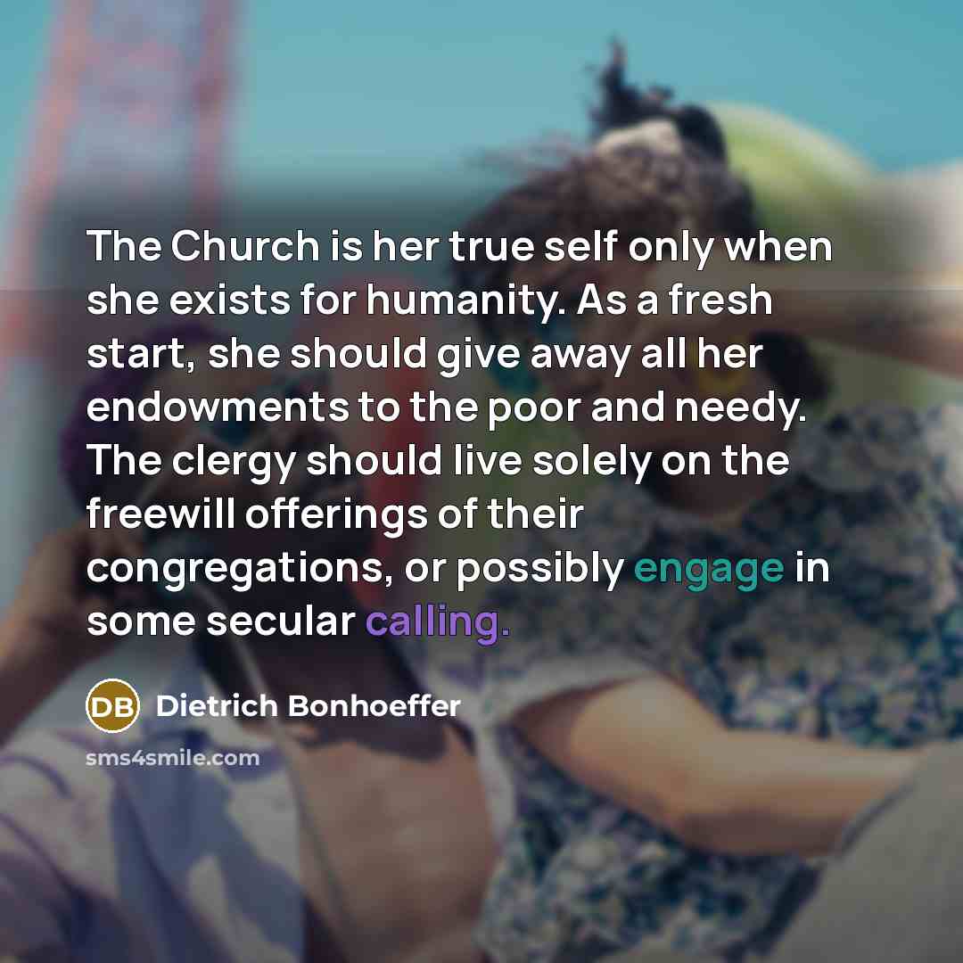 “The Church is her true self only when she exists for humanity. As a fresh start, she should give away all her endowments to the poor and needy. The clergy should live solely on the freewill offerings of their congregations, or possibly engage in some secular calling.” quote by Dietrich Bonhoeffer