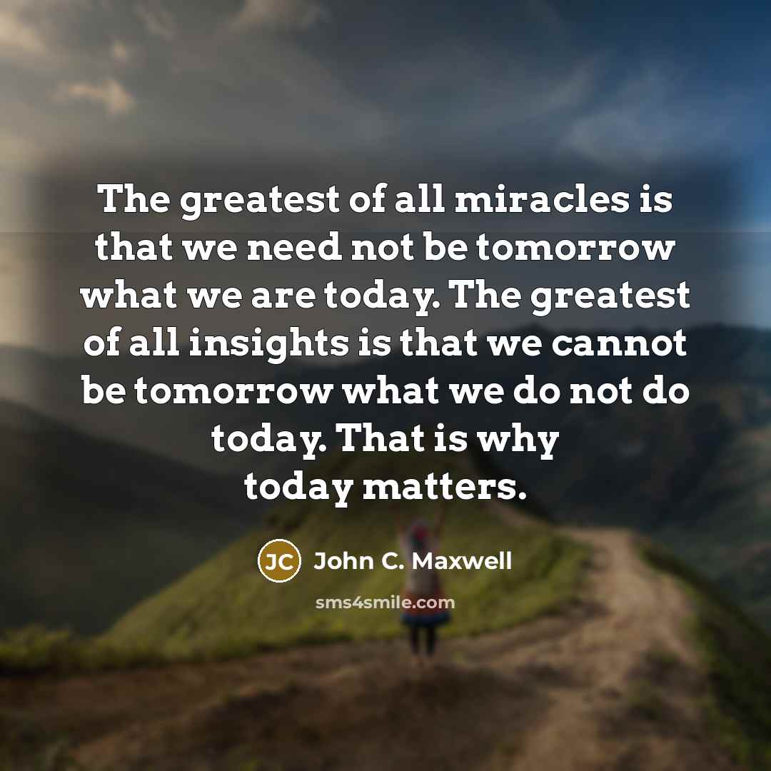 “The greatest of all miracles is that we need not be tomorrow what we are today. The greatest of all insights is that we cannot be tomorrow what we do not do today. That is why today matters.” quote by John C. Maxwell