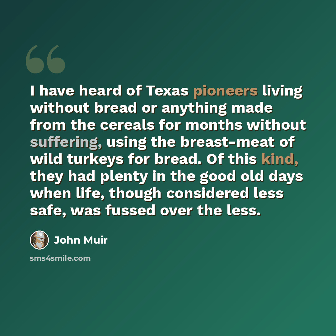 “I have heard of Texas pioneers living without bread or anything made from the cereals for months without suffering, using the breast-meat of wild turkeys for bread. Of this kind, they had plenty in the good old days when life, though considered less safe, was fussed over the less.” quote by John Muir