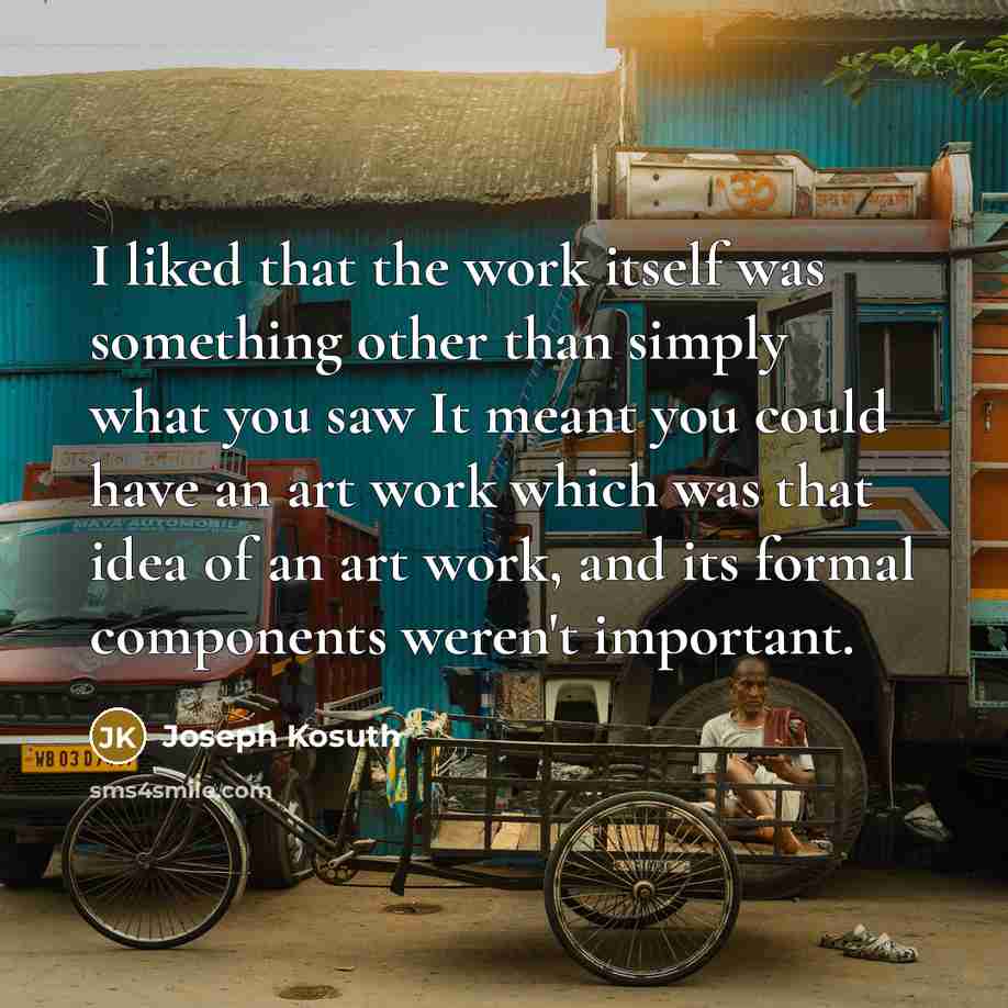 “I liked that the work itself was something other than simply what you saw It meant you could have an art work which was that idea of an art work, and its formal components weren't important.” quote by Joseph Kosuth