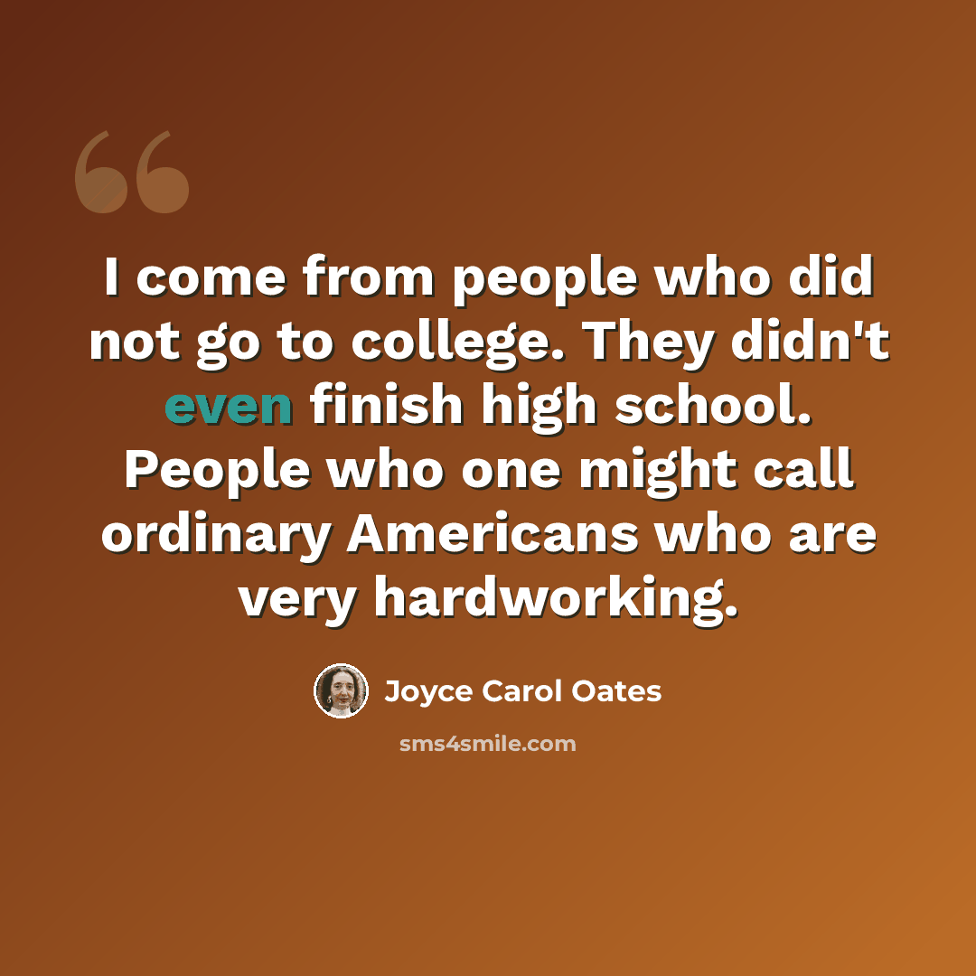 “I come from people who did not go to college. They didn't even finish high school. People who one might call ordinary Americans who are very hardworking.” quote by Joyce Carol Oates