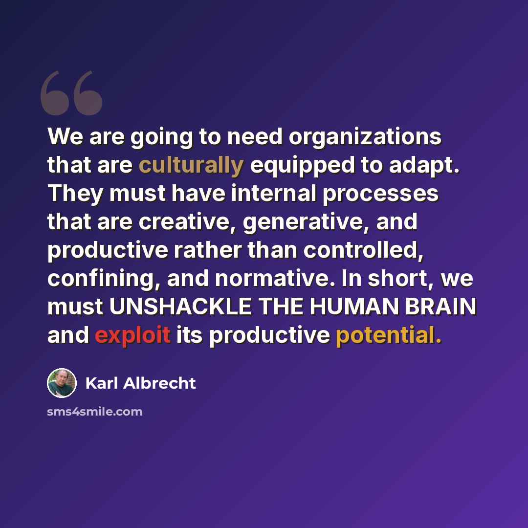“We are going to need organizations that are culturally equipped to adapt. They must have internal processes that are creative, generative, and productive rather than controlled, confining, and normative. In short, we must UNSHACKLE THE HUMAN BRAIN and exploit its productive potential.” quote by Karl Albrecht